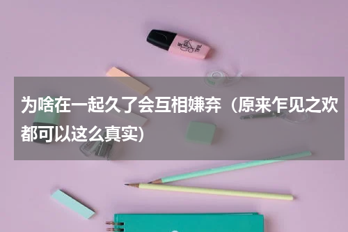为啥在一起久了会互相嫌弃（原来乍见之欢都可以这么真实）