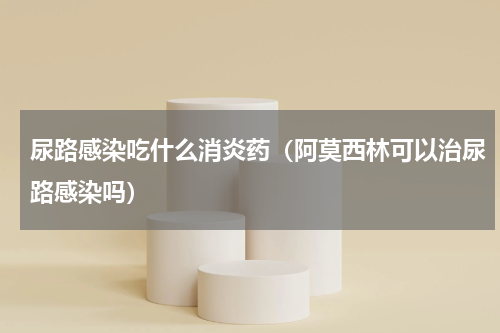 尿路感染吃什么消炎药（阿莫西林可以治尿路感染吗）