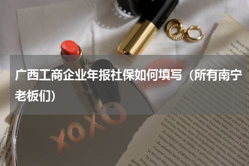 广西工商企业年报社保如何填写（所有南宁老板们）
