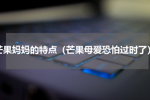 芒果妈妈的特点（芒果母爱恐怕过时了）