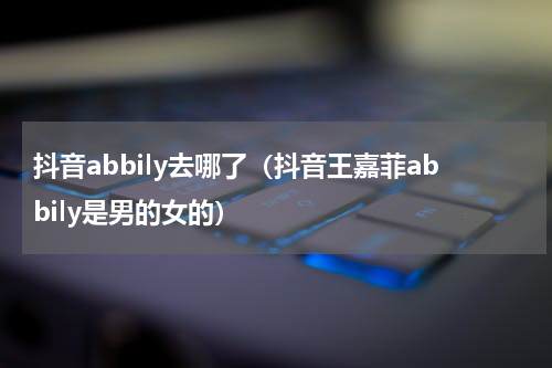 抖音abbily去哪了（抖音王嘉菲abbily是男的女的）