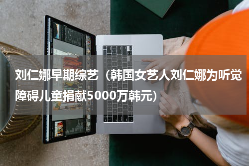 刘仁娜早期综艺（韩国女艺人刘仁娜为听觉障碍儿童捐献5000万韩元）