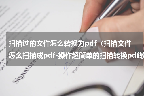 扫描过的文件怎么转换为pdf（扫描文件怎么扫描成pdf-操作超简单的扫描转换pdf软件推荐）