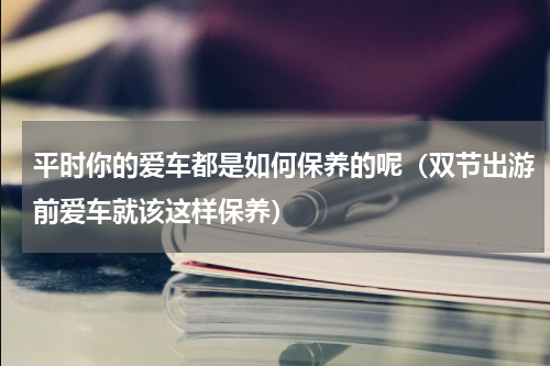平时你的爱车都是如何保养的呢（双节出游前爱车就该这样保养）