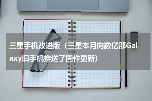 三星手机改进版（三星本月向数亿部Galaxy旧手机推送了固件更新）
