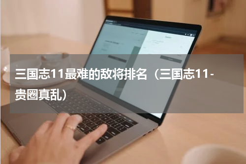 三国志11最难的敌将排名（三国志11-贵圈真乱）