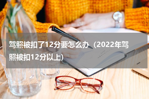 驾照被扣了12分要怎么办（2022年驾照被扣12分以上）