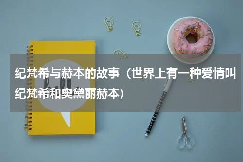 纪梵希与赫本的故事（世界上有一种爱情叫纪梵希和奥黛丽赫本）