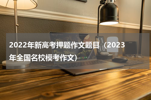 2022年新高考押题作文题目（2023年全国名校模考作文）
