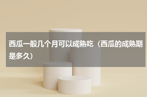 西瓜一般几个月可以成熟吃（西瓜的成熟期是多久）