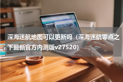 深海迷航地图可以更新吗（深海迷航零点之下最新官方内测版v27520）