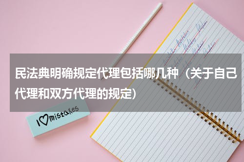 民法典明确规定代理包括哪几种（关于自己代理和双方代理的规定）