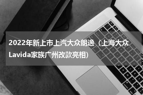 2022年新上市上汽大众朗逸（上海大众Lavida家族广州改款亮相）