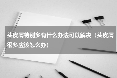 头皮屑特别多有什么办法可以解决（头皮屑很多应该怎么办）