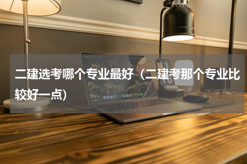 二建选考哪个专业最好（二建考那个专业比较好一点）
