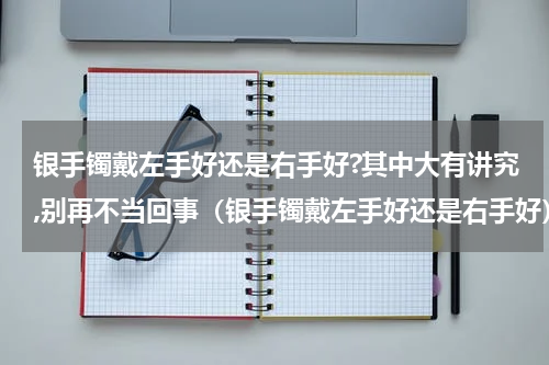 银手镯戴左手好还是右手好?其中大有讲究,别再不当回事（银手镯戴左手好还是右手好）