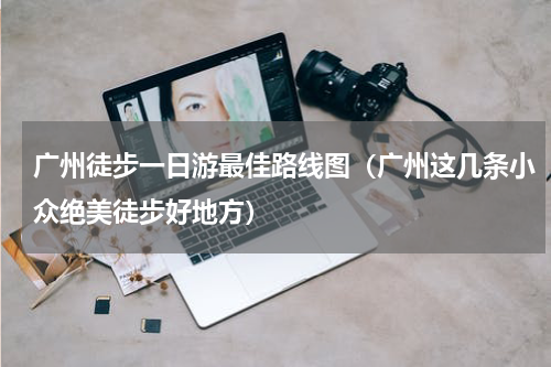 广州徒步一日游最佳路线图（广州这几条小众绝美徒步好地方）