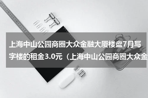 上海中山公园商圈大众金融大厦楼盘7月写字楼的租金3.0元（上海中山公园商圈大众金融大厦楼盘7月写字楼的租金3.0元）