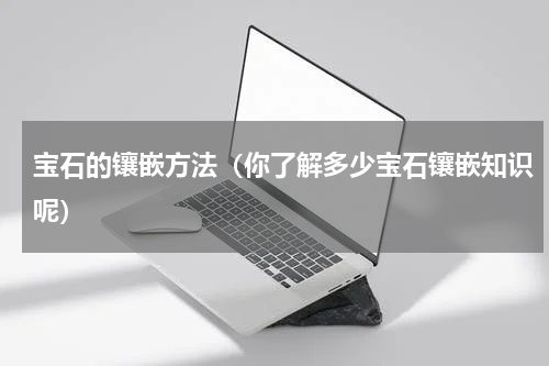 宝石的镶嵌方法（你了解多少宝石镶嵌知识呢）