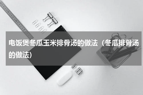 电饭煲冬瓜玉米排骨汤的做法（冬瓜排骨汤的做法）