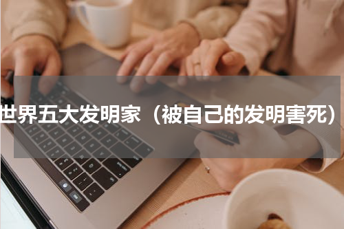 世界五大发明家（被自己的发明害死）