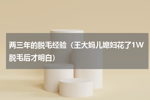 两三年的脱毛经验（王大妈儿媳妇花了1W脱毛后才明白）