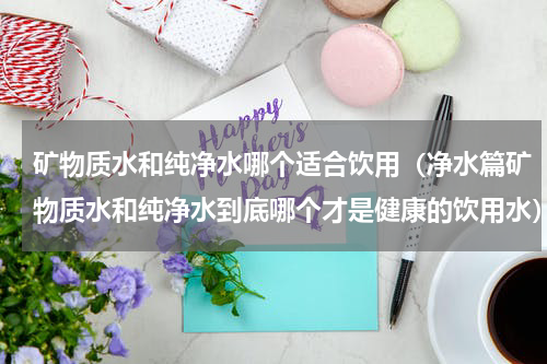 矿物质水和纯净水哪个适合饮用（净水篇矿物质水和纯净水到底哪个才是健康的饮用水）