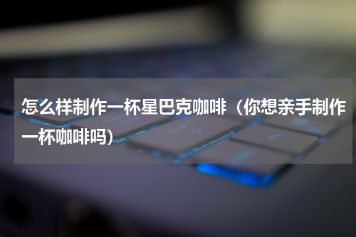 怎么样制作一杯星巴克咖啡（你想亲手制作一杯咖啡吗）