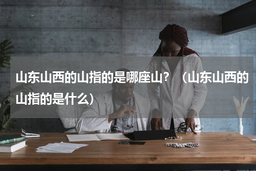 山东山西的山指的是哪座山？（山东山西的山指的是什么）