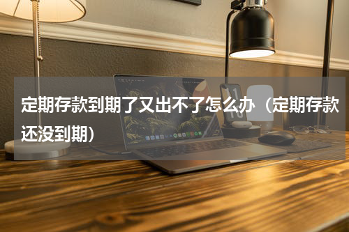 定期存款到期了又出不了怎么办（定期存款还没到期）