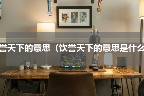饮誉天下的意思（饮誉天下的意思是什么）