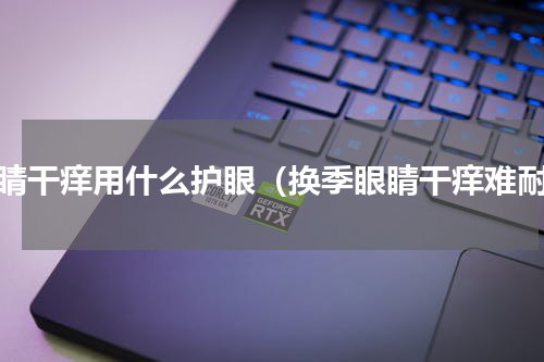 眼睛干痒用什么护眼（换季眼睛干痒难耐）