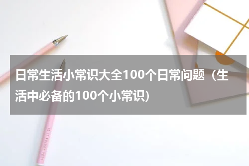 日常生活小常识大全100个日常问题（生活中必备的100个小常识）