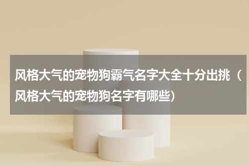 风格大气的宠物狗霸气名字大全十分出挑（风格大气的宠物狗名字有哪些）