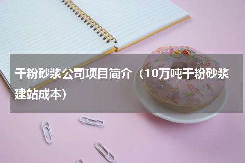 干粉砂浆公司项目简介（10万吨干粉砂浆建站成本）