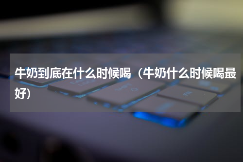 牛奶到底在什么时候喝（牛奶什么时候喝最好）