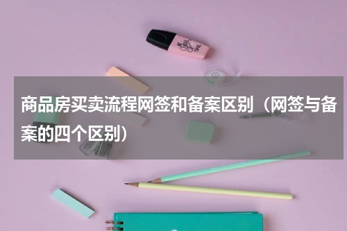 商品房买卖流程网签和备案区别（网签与备案的四个区别）