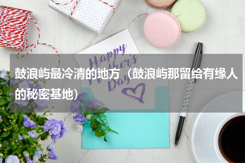 鼓浪屿最冷清的地方（鼓浪屿那留给有缘人的秘密基地）