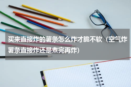 买来直接炸的薯条怎么炸才脆不软（空气炸薯条直接炸还是煮完再炸）