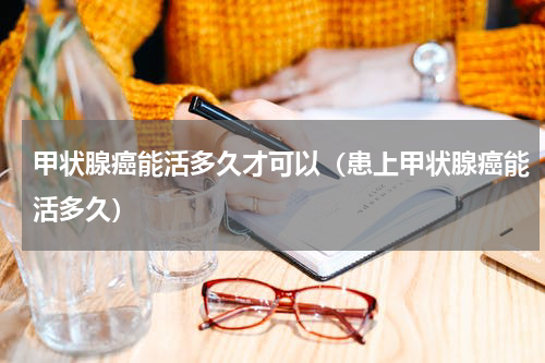 甲状腺癌能活多久才可以（患上甲状腺癌能活多久）