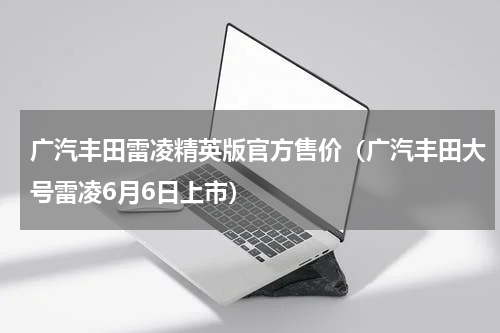 广汽丰田雷凌精英版官方售价（广汽丰田大号雷凌6月6日上市）