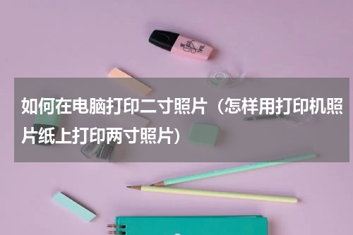 如何在电脑打印二寸照片（怎样用打印机照片纸上打印两寸照片）