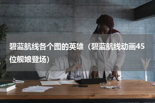 碧蓝航线各个图的英雄（碧蓝航线动画45位舰娘登场）