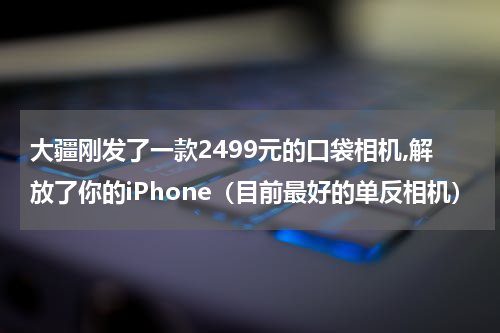 大疆刚发了一款2499元的口袋相机,解放了你的iPhone（目前最好的单反相机）