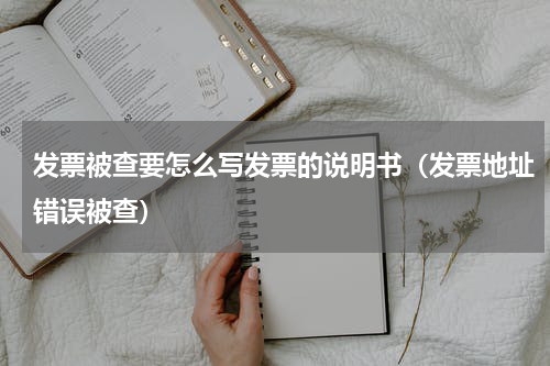 发票被查要怎么写发票的说明书（发票地址错误被查）