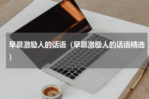 早晨激励人的话语（早晨激励人的话语精选）