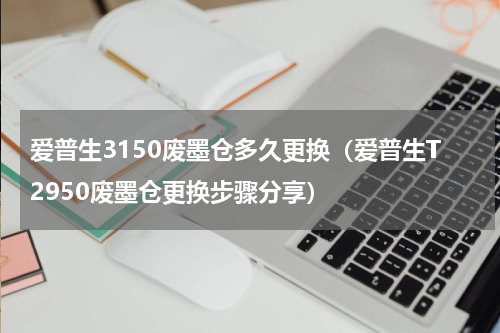 爱普生3150废墨仓多久更换（爱普生T2950废墨仓更换步骤分享）