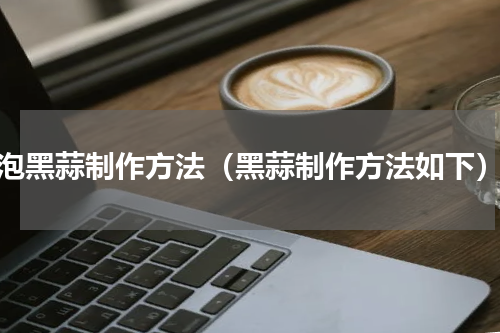 泡黑蒜制作方法（黑蒜制作方法如下）