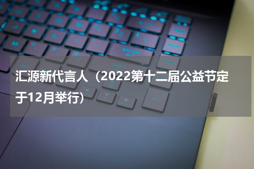汇源新代言人（2022第十二届公益节定于12月举行）