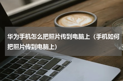 华为手机怎么把照片传到电脑上（手机如何把照片传到电脑上）